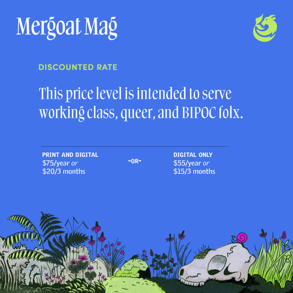 Discounted Rate: This price level is intended to serve working class, queer, and BIPOC folx. Print and digital: $75/year or $20/every 3 months. Digital only is $55/year or $15/every 3 months.