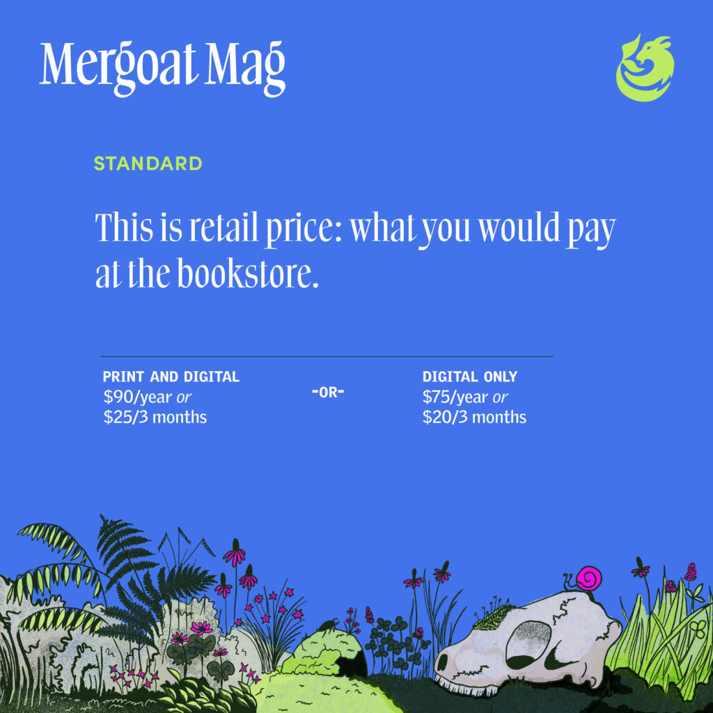 Standard Rate. This is retail price: what you would pay at the bookstore. Print and digital: $90/year or $25/every 3 months. Or digital only: $75/year or $20/3 months.