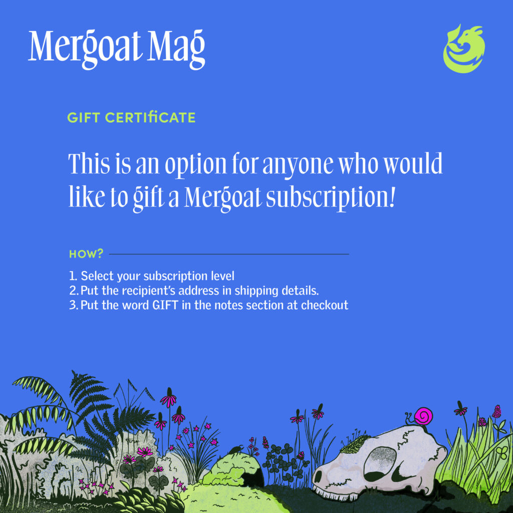 Gift Certificate: This is an option for anyone who would like to gift a Mergoat subscription! How? 1. Select your subscription level. 2. Put the recipient's address in the shipping details. 3. Put the word GIFT in the notes section at checkout.