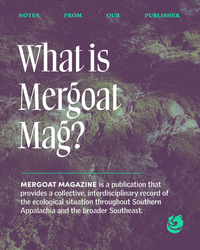 Notes from Our Publisher: What is Mergoat Mag? Mergoat Magazine is a publication that provides a collective, interdisciplinary record of the ecological situation throughout Southern Appalachia and the broader Southeast.