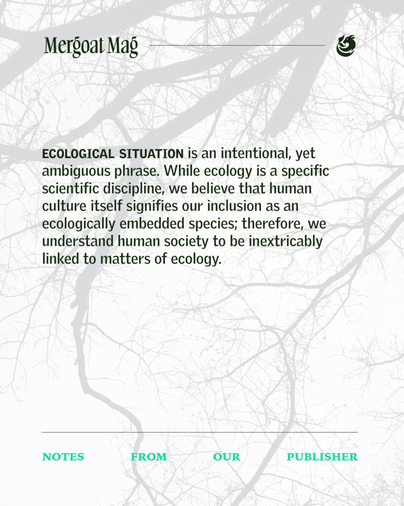 Ecological situation is an intentional, yet ambiguous phrase. While ecology is a specific scientific discipline, we believe that human culture itself signifies our inclusion as an ecologically embedded species; therefore, we understand human society to be inextricably linked to matters of ecology.