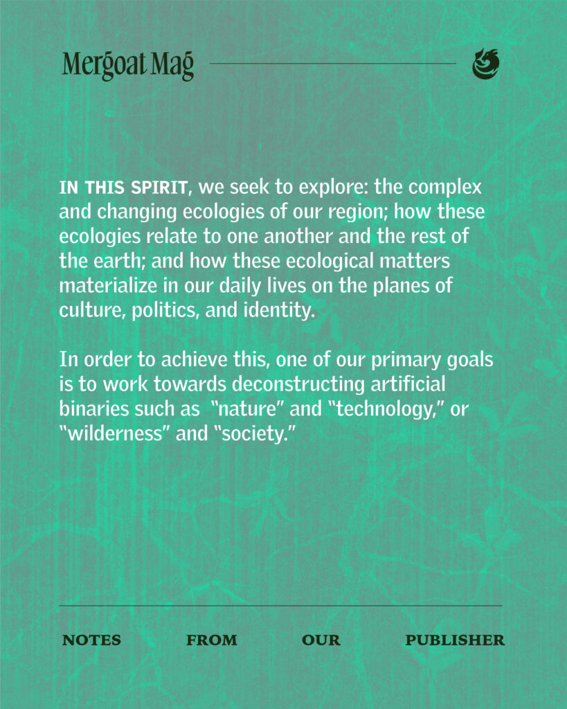 In this spirit, we seek to explore: the complex and changing ecologies of our region; how these ecologies relate to one another and the rest of the earth; and how these ecological matters materialize in our daily lives on the planes of culture, politics and identity. In order to achieve this, one of our primary goals is to work towards deconstructing artificial binaries such as "nature" and "technology," or "wilderness" and "society."