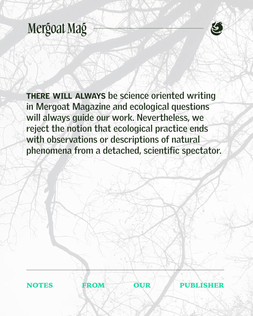 There will always be science-oriented writing in Mergoat Magazine and ecological questions will always guide our work. Nevertheless, we reject the notion that ecological practice ends with observations or descriptions of natural phenomena from a detached, scientific spectator.